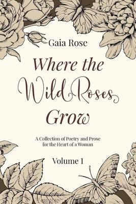 Where The Wild Roses Grow: Poetry and Prose for a Woman’’s Heart - VOLUME I