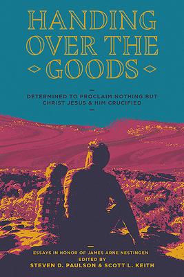 Handing Over the Goods: Determined to Proclaim Nothing but Christ Jesus and Him Crucified -- (A Festschrift in Honor of Dr. James A. Nestingen