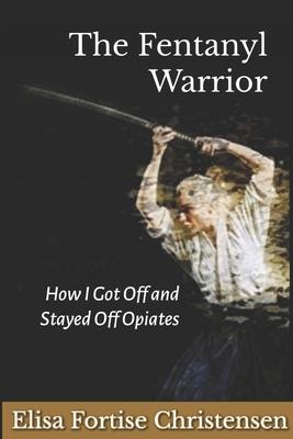 The Fentanyl Warrior: How I Got Off And Stayed Off Opiates