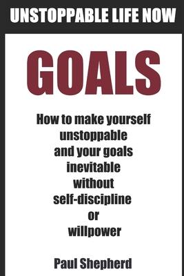 Unstoppable Life Now: Goals: How to make yourself unstoppable and your goals inevitable without self-discipline or will-power.