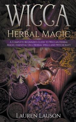 Wicca Herbal Magic: A Complete Beginner’’s Guide to Wiccan Herbal Magic, Essential Oils, Herbal Spells and Witchcraft
