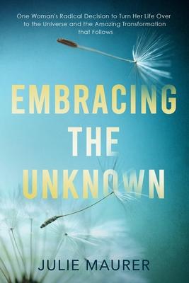Embracing the Unknown: One Woman’’s Radical Decision to Turn Her Life Over to the Universe and the Amazing Transformation that Follows
