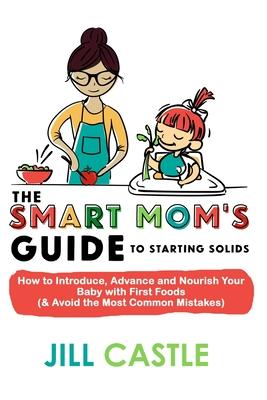 The Smart Mom’’s Guide to Starting Solids: How to Introduce, Advance, and Nourish Your Baby with First Foods (& Avoid the Most Common Mistakes)
