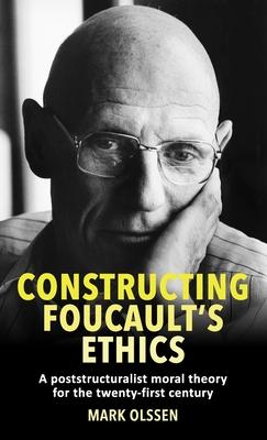 Constructing Foucault’’s Ethics: A Poststructuralist Moral Theory for the Twenty-First Century