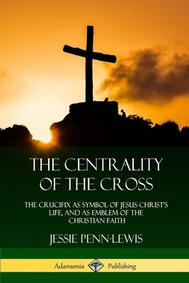 The Centrality of the Cross: The Crucifix as Symbol of Jesus Christ’’s Life, and as Emblem of the Christian Faith