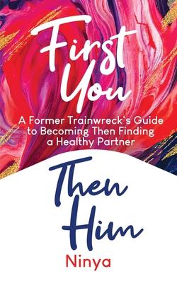 First You Then Him: A Former Trainwreck’’s Guide to Becoming Then Finding A Healthy Partner