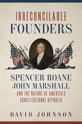 Irreconcilable Founders: Spencer Roane, John Marshall, and the Nature of America’’s Constitutional Republic
