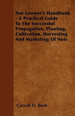Nut Grower’’s Handbook - A Practical Guide To The Successful Propagation, Planting, Cultivation, Harvesting And Marketing Of Nuts