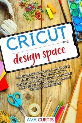 Cricut Design Space: A beginner’’s guide on how to use every tool and function to instantly master Cricut machines and create high-quality c