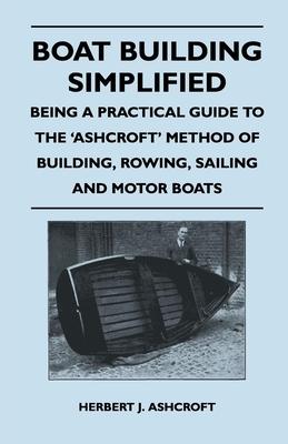 Boat Building Simplified - Being a Practical Guide to the ’’Ashcroft’’ Method of Building, Rowing, Sailing and Motor Boats