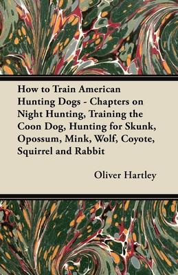 How to Train American Hunting Dogs - Chapters on Night Hunting, Training the Coon Dog, Hunting for Skunk, Opossum, Mink, Wolf, Coyote, Squirrel and Ra
