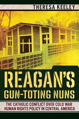 Reagan’’s Gun-Toting Nuns: The Catholic Conflict Over Cold War Human Rights Policy in Central America