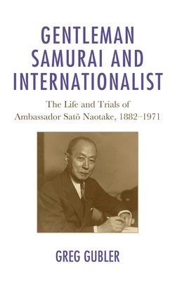 Gentleman Samurai and Internationalist: The Life and Trials of Ambassador Sato Naotake, 1882-1971