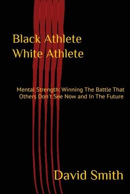 Black Athlete White Athlete: Mental Strength: Winning The Battle That Others Don’’t See Now And In The Future