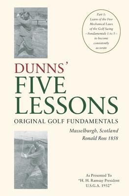 DUNNS’’ FIVE LESSONS Original Golf Fundamentals Musselburgh, Scotland Ronald Ross 1858: Learn of the Five Mechanical Laws of the Golf Swing - Fundament