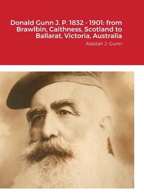 Donald Gunn J. P. 1832 - 1901: from Brawlbin, Caithness, Scotland to Ballarat, Victoria, Australia: Alastair J. Gunn