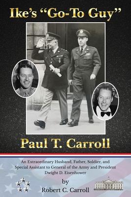 Ike’’s Go-To Guy, Paul T. Carroll: An Extraordinary Husband, Father, Soldier, and Special Assistant to General of the Army and President Dwight D. Ei