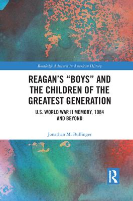 Reagan’’s Boys and the Children of the Greatest Generation: U.S. World War II Memory, 1984 and Beyond