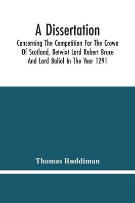 A Dissertation; Concerning The Competition For The Crown Of Scotland, Betwixt Lord Robert Bruce And Lord Baliol In The Year 1291; Wherein Is Proved, T