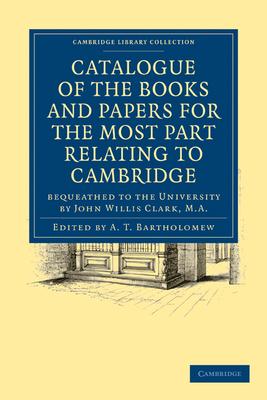 Catalogue of the Books and Papers for the Most Part Relating to Cambridge: Bequeathed to the University by John Willis Clark, M.A.