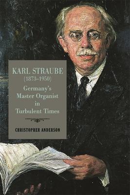 Karl Straube (1873-1950): Germany’’s Master Organist in Turbulent Times