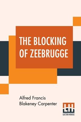 The Blocking Of Zeebrugge: With An Introduction By Admiral Earl Beatty And Appreciations By Marshal Foch, Rear-Admiral Sims And Count Visart (Bur