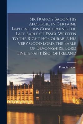 Sir Francis Bacon His Apologie, in Certaine Imputations Concerning the Late Earle of Essex. Written to the Right Honourable His Very Good Lord, the Ea