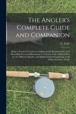 The Angler’’s Complete Guide and Companion: Being a Practical Treatise on Angling and Its Requirements, With Beautifully-executed Illustrations in Colo