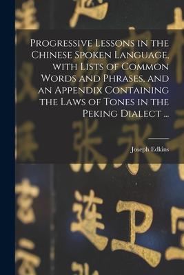 Progressive Lessons in the Chinese Spoken Language, With Lists of Common Words and Phrases, and an Appendix Containing the Laws of Tones in the Peking