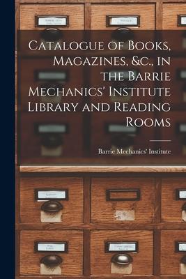 Catalogue of Books, Magazines, &c., in the Barrie Mechanics’’ Institute Library and Reading Rooms [microform]