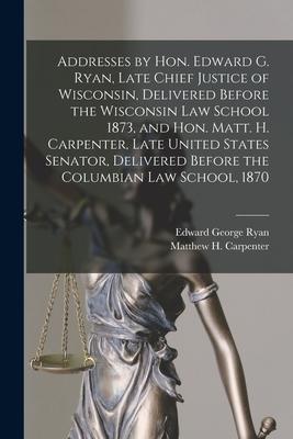 Addresses by Hon. Edward G. Ryan, Late Chief Justice of Wisconsin, Delivered Before the Wisconsin Law School 1873, and Hon. Matt. H. Carpenter, Late U