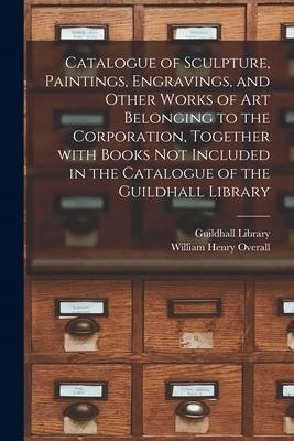 Catalogue of Sculpture, Paintings, Engravings, and Other Works of Art Belonging to the Corporation, Together With Books Not Included in the Catalogue