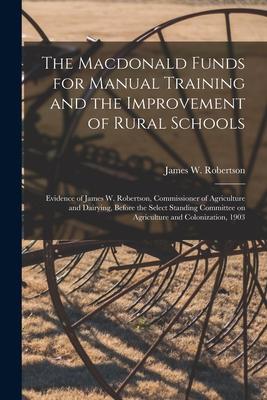 The Macdonald Funds for Manual Training and the Improvement of Rural Schools [microform]: Evidence of James W. Robertson, Commissioner of Agriculture