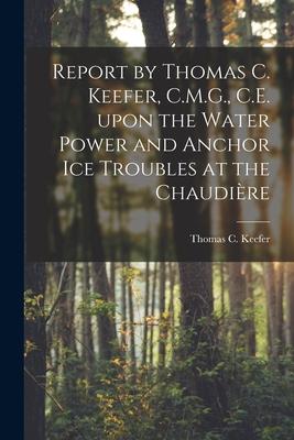 Report by Thomas C. Keefer, C.M.G., C.E. Upon the Water Power and Anchor Ice Troubles at the Chaudière [microform]
