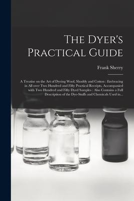 The Dyer’’s Practical Guide: a Treatise on the Art of Dyeing Wool, Shoddy and Cotton: Embracing in All Over Two Hundred and Fifty Practical Receipt