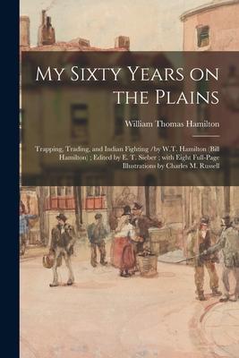 My Sixty Years on the Plains: Trapping, Trading, and Indian Fighting /by W.T. Hamilton (Bill Hamilton); Edited by E. T. Sieber; With Eight Full-page