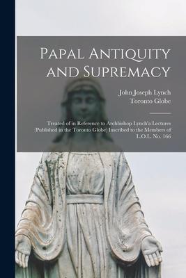 Papal Antiquity and Supremacy [microform]: Treated of in Reference to Archbishop Lynch’’a Lectures (published in the Toronto Globe) Inscribed to the Me