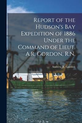 Report of the Hudson’’s Bay Expedition of 1886 Under the Command of Lieut. A.R. Gordon, R.N. [microform]