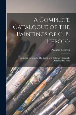 A Complete Catalogue of the Paintings of G. B. Tiepolo: Including Pictures by His Pupils and Followers Wrongly Attributed to Him