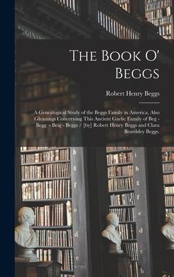 The Book O’’ Beggs: a Genealogical Study of the Beggs Family in America, Also Gleanings Concerning This Ancient Gaelic Family of Beg - Beg