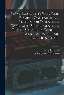 Mary Elizabeth’’s War Time Recipes, Containing ... Recipes for Wheatless Cakes and Bread, Meatless Dishes, Sugarless Candies, Delicious War Time Desser