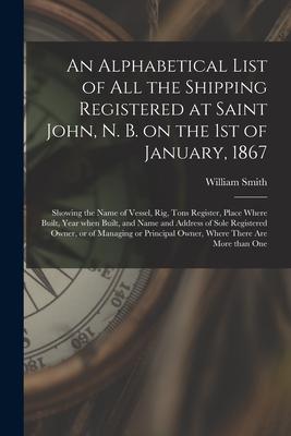 An Alphabetical List of All the Shipping Registered at Saint John, N. B. on the 1st of January, 1867 [microform]: Showing the Name of Vessel, Rig, Ton