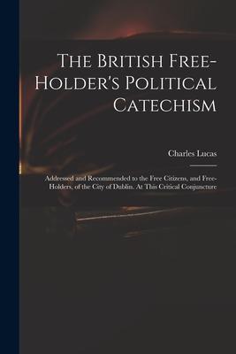 The British Free-holder’’s Political Catechism: Addressed and Recommended to the Free Citizens, and Free-holders, of the City of Dublin. At This Critic