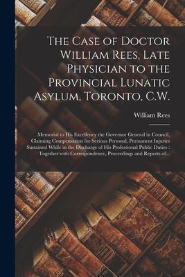 The Case of Doctor William Rees, Late Physician to the Provincial Lunatic Asylum, Toronto, C.W. [microform]: Memorial to His Excellency the Governor G