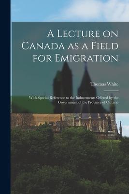 A Lecture on Canada as a Field for Emigration [microform]: With Special Reference to the Inducements Offered by the Government of the Province of Onta