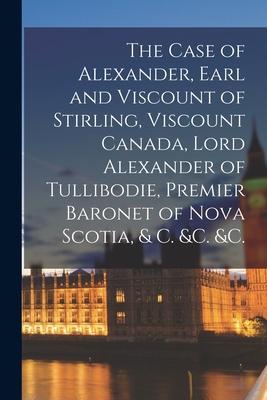 The Case of Alexander, Earl and Viscount of Stirling, Viscount Canada, Lord Alexander of Tullibodie, Premier Baronet of Nova Scotia, & C. &c. &c. [mic