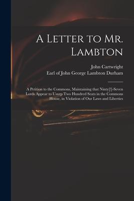 A Letter to Mr. Lambton: a Petition to the Commons, Maintaining That Ninty[!]-seven Lords Appear to Usurp Two Hundred Seats in the Commons Hous