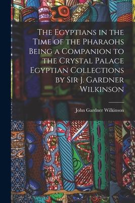 The Egyptians in the Time of the Pharaohs Being a Companion to the Crystal Palace Egyptian Collections by Sir J. Gardner Wilkinson