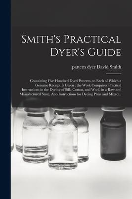 Smith’’s Practical Dyer’’s Guide: Containing Five Hundred Dyed Patterns, to Each of Which a Genuine Receipt is Given: the Work Comprises Practical Instr