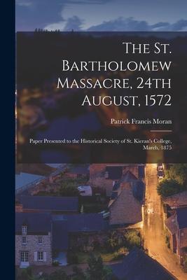 The St. Bartholomew Massacre, 24th August, 1572; Paper Presented to the Historical Society of St. Kieran’’s College, March, 1875